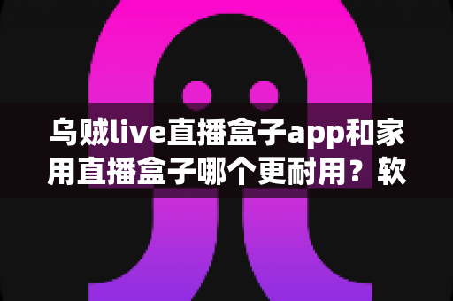 乌贼live直播盒子app和家用直播盒子哪个更耐用？软件与硬件直播方案寿命深度对比