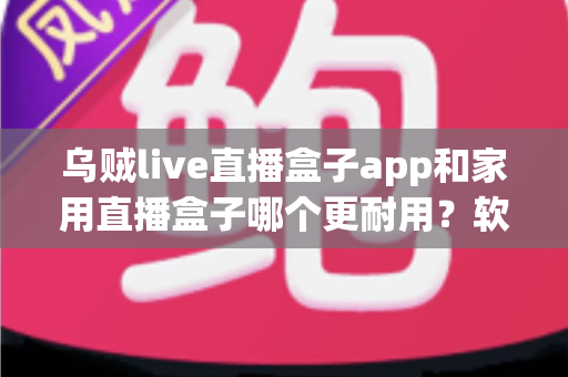 乌贼live直播盒子app和家用直播盒子哪个更耐用？软件与硬件直播方案寿命深度对比