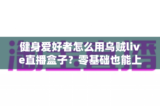 健身爱好者怎么用乌贼live直播盒子？零基础也能上手的健身直播完全指南