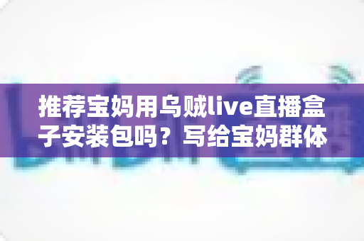 推荐宝妈用乌贼live直播盒子安装包吗?写给宝妈群体的安全使用与避坑全指南 推荐宝妈用乌贼live直播盒子安装包吗?写给宝妈群体的安全使用与避坑全指南