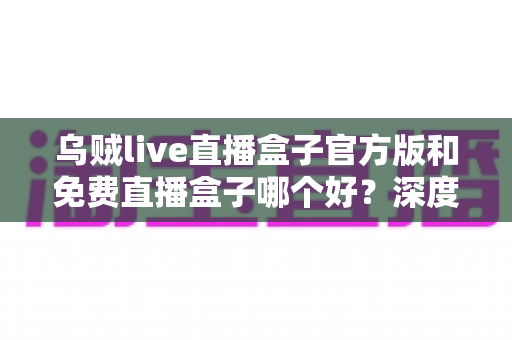 乌贼live直播盒子官方版和免费直播盒子哪个好?深度对比帮你选对不选贵 乌贼live直播盒子官方版和免费直播盒子哪个好?深度对比帮你选对不选贵