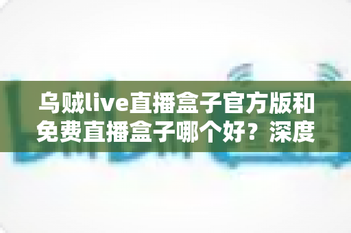 乌贼live直播盒子官方版和免费直播盒子哪个好？深度对比帮你选对不选贵