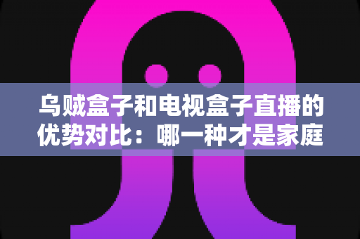 乌贼盒子和电视盒子直播的优势对比：哪一种才是家庭观影的最佳选择？