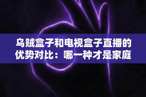 乌贼盒子和电视盒子直播的优势对比：哪一种才是家庭观影的最佳选择？