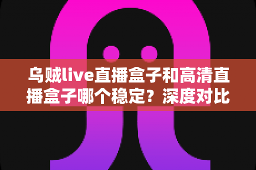 乌贼live直播盒子和高清直播盒子哪个稳定?深度对比与实用选购指南 乌贼live直播盒子和高清直播盒子哪个稳定?深度对比与实用选购指南