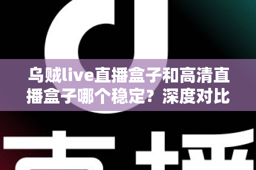 乌贼live直播盒子和高清直播盒子哪个稳定?深度对比与实用选购指南 乌贼live直播盒子和高清直播盒子哪个稳定?深度对比与实用选购指南