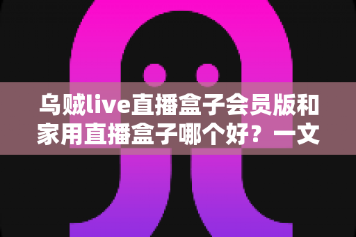 乌贼live直播盒子会员版和家用直播盒子哪个好?一文看懂直播盒子选购全攻略,帮你避开踩坑、省心省钱 乌贼live直播盒子会员版和家用直播盒子哪个好?一文看懂直播盒子选购全攻略,帮你避开踩坑、省心省钱
