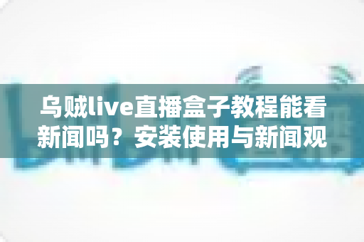 乌贼live直播盒子教程能看新闻吗?安装使用与新闻观看全攻略一文读懂 乌贼live直播盒子教程能看新闻吗?安装使用与新闻观看全攻略一文读懂