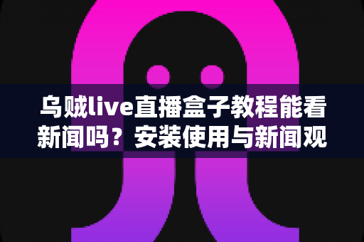 乌贼live直播盒子教程能看新闻吗?安装使用与新闻观看全攻略一文读懂 乌贼live直播盒子教程能看新闻吗?安装使用与新闻观看全攻略一文读懂