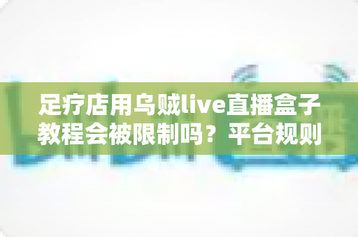 足疗店用乌贼live直播盒子教程会被限制吗？平台规则、风险点与合规开播全解析