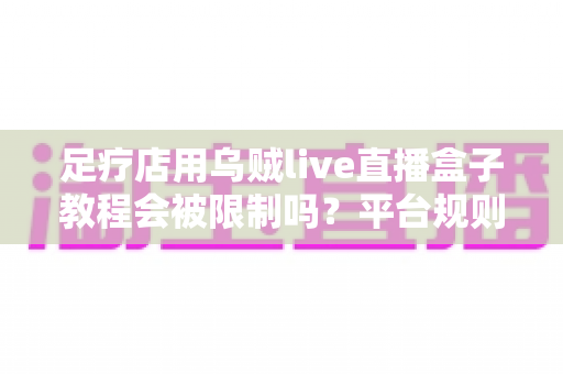 足疗店用乌贼live直播盒子教程会被限制吗？平台规则、风险点与合规开播全解析