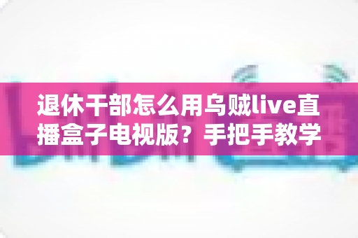 退休干部怎么用乌贼live直播盒子电视版？手把手教学让长辈轻松看直播