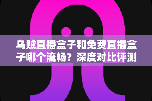 乌贼直播盒子和免费直播盒子哪个流畅?深度对比评测帮你选出最佳观影方案 乌贼直播盒子和免费直播盒子哪个流畅?深度对比评测帮你选出最佳观影方案