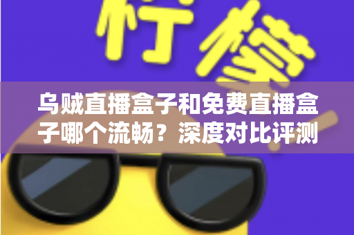 乌贼直播盒子和免费直播盒子哪个流畅？深度对比评测帮你选出最佳观影方案