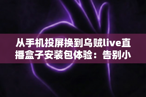 从手机投屏换到乌贼live直播盒子安装包体验:告别小屏束缚,客厅大屏直播观看升级全记录 从手机投屏换到乌贼live直播盒子安装包体验:告别小屏束缚,客厅大屏直播观看升级全记录