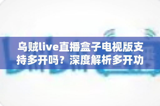 乌贼live直播盒子电视版支持多开吗？深度解析多开功能、实现方法与使用注意事项