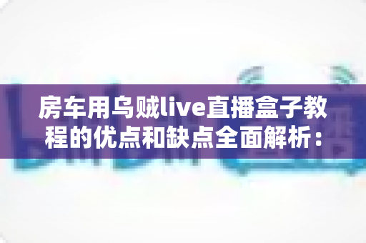 房车用乌贼live直播盒子教程的优点和缺点全面解析:房车旅行直播新手必读指南 房车用乌贼live直播盒子教程的优点和缺点全面解析:房车旅行直播新手必读指南