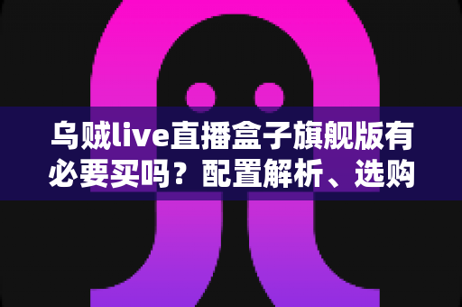 乌贼live直播盒子旗舰版有必要买吗?配置解析、选购陷阱与真实购买建议一文看懂 乌贼live直播盒子旗舰版有必要买吗?配置解析、选购陷阱与真实购买建议一文看懂