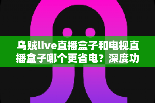乌贼live直播盒子和电视直播盒子哪个更省电？深度功耗对比与实用省电攻略全解析