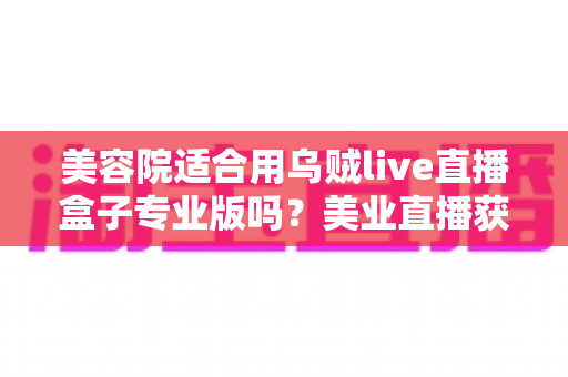 美容院适合用乌贼live直播盒子专业版吗？美业直播获客全解析