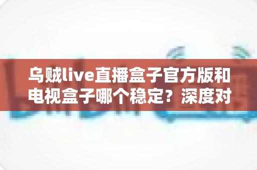 乌贼live直播盒子官方版和电视盒子哪个稳定？深度对比分析助你告别卡顿烦恼