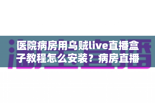 医院病房用乌贼live直播盒子教程怎么安装？病房直播盒子安装设置一站式保姆级指南