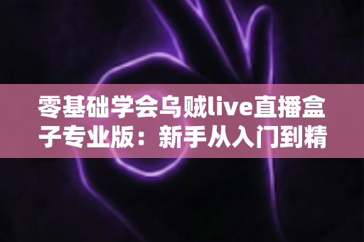 零基础学会乌贼live直播盒子专业版：新手从入门到精通的全流程实战指南
