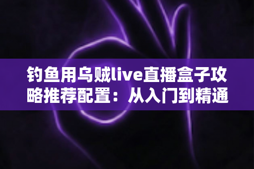 钓鱼用乌贼live直播盒子攻略推荐配置：从入门到精通的高清夜钓直播搭建全指南