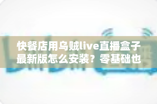快餐店用乌贼live直播盒子最新版怎么安装?零基础也能上手的完整安装教程与实用避坑指南 快餐店用乌贼live直播盒子最新版怎么安装?零基础也能上手的完整安装教程与实用避坑指南