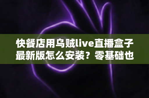 快餐店用乌贼live直播盒子最新版怎么安装?零基础也能上手的完整安装教程与实用避坑指南 快餐店用乌贼live直播盒子最新版怎么安装?零基础也能上手的完整安装教程与实用避坑指南