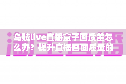 乌贼live直播盒子画质差怎么办？提升直播画面质量的完整优化指南