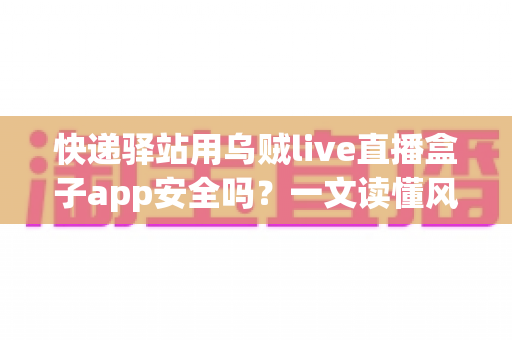 快递驿站用乌贼live直播盒子app安全吗?一文读懂风险、判断标准与避坑建议 快递驿站用乌贼live直播盒子app安全吗?一文读懂风险、判断标准与避坑建议