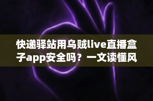 快递驿站用乌贼live直播盒子app安全吗？一文读懂风险、判断标准与避坑建议