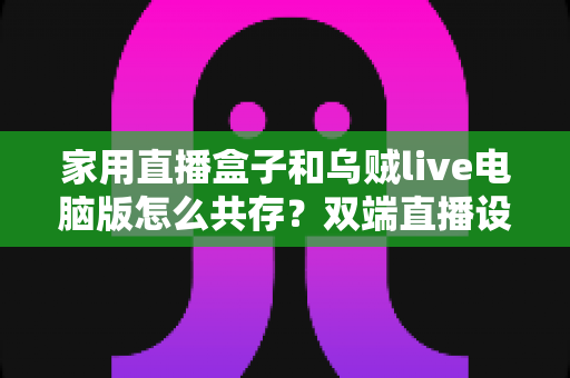 家用直播盒子和乌贼live电脑版怎么共存？双端直播设备无缝协作的完整配置指南