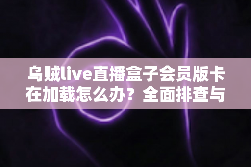 乌贼live直播盒子会员版卡在加载怎么办？全面排查与高效解决指南