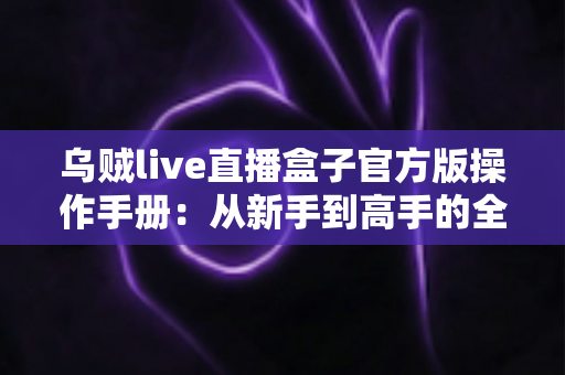 乌贼live直播盒子官方版操作手册:从新手到高手的全方位使用指南 乌贼live直播盒子官方版操作手册:从新手到高手的全方位使用指南