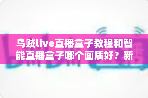 乌贼live直播盒子教程和智能直播盒子哪个画质好?新手选购与使用全攻略一文读懂 乌贼live直播盒子教程和智能直播盒子哪个画质好?新手选购与使用全攻略一文读懂