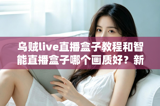 乌贼live直播盒子教程和智能直播盒子哪个画质好？新手选购与使用全攻略一文读懂