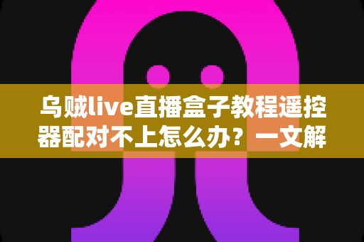 乌贼live直播盒子教程遥控器配对不上怎么办?一文解决所有连接烦恼 乌贼live直播盒子教程遥控器配对不上怎么办?一文解决所有连接烦恼