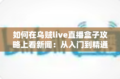 如何在乌贼live直播盒子攻略上看新闻：从入门到精通的完整实操指南