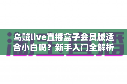 乌贼live直播盒子会员版适合小白吗？新手入门全解析与避坑指南