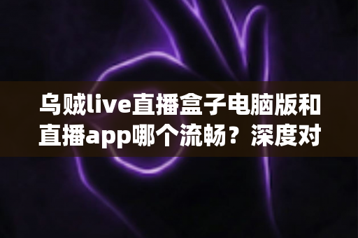 乌贼live直播盒子电脑版和直播app哪个流畅?深度对比两大版本性能差异与最佳选择指南 乌贼live直播盒子电脑版和直播app哪个流畅?深度对比两大版本性能差异与最佳选择指南