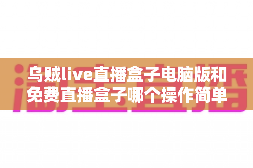 乌贼live直播盒子电脑版和免费直播盒子哪个操作简单?新手友好度全面对比解析 乌贼live直播盒子电脑版和免费直播盒子哪个操作简单?新手友好度全面对比解析