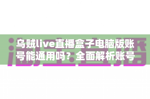 乌贼live直播盒子电脑版账号能通用吗?全面解析账号互通规则与使用指南 乌贼live直播盒子电脑版账号能通用吗?全面解析账号互通规则与使用指南