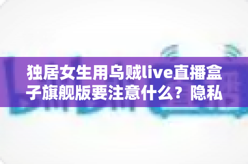 独居女生用乌贼live直播盒子旗舰版要注意什么?隐私安全与实用技巧全指南 独居女生用乌贼live直播盒子旗舰版要注意什么?隐私安全与实用技巧全指南