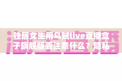 独居女生用乌贼live直播盒子旗舰版要注意什么?隐私安全与实用技巧全指南 独居女生用乌贼live直播盒子旗舰版要注意什么?隐私安全与实用技巧全指南