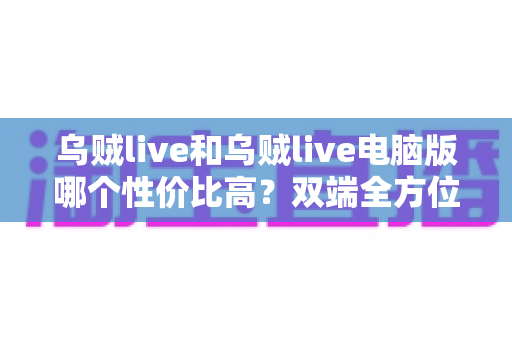 乌贼live和乌贼live电脑版哪个性价比高?双端全方位对比分析与省钱选择指南 乌贼live和乌贼live电脑版哪个性价比高?双端全方位对比分析与省钱选择指南