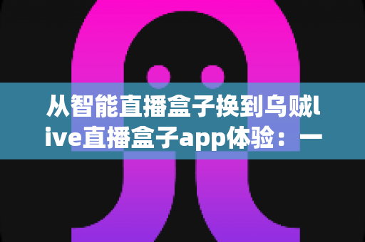 从智能直播盒子换到乌贼live直播盒子app体验:一场直播工具升级的真实感受与全面测评 从智能直播盒子换到乌贼live直播盒子app体验:一场直播工具升级的真实感受与全面测评