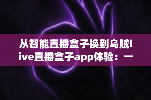从智能直播盒子换到乌贼live直播盒子app体验：一场直播工具升级的真实感受与全面测评