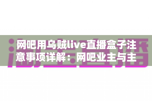 网吧用乌贼live直播盒子注意事项详解：网吧业主与主播必看的安装、运营与合规全指南